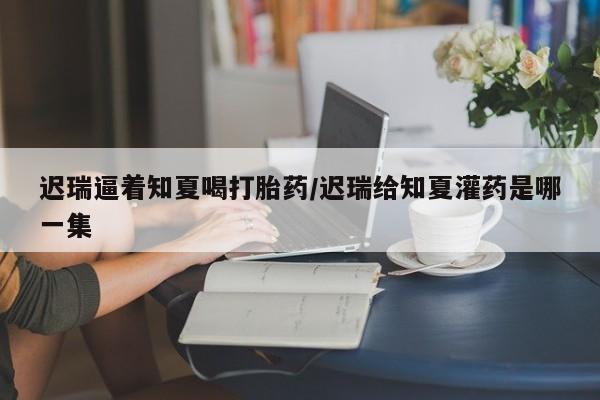 网上哪里买打胎药迟瑞逼着知夏喝打胎药/迟瑞给知夏灌药是哪一集