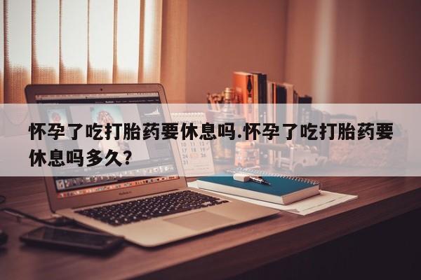网上哪里买打胎药怀孕了吃打胎药要休息吗.怀孕了吃打胎药要休息吗多久？