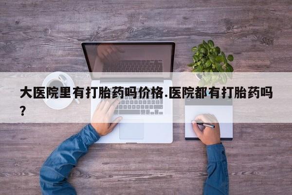 网上哪里买打胎药大医院里有打胎药吗价格.医院都有打胎药吗？