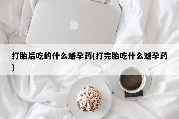 网上哪里买打胎药打胎后吃的什么避孕药(打完胎吃什么避孕药)