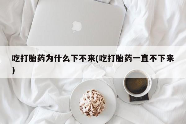 网上哪里买打胎药吃打胎药为什么下不来(吃打胎药一直不下来)