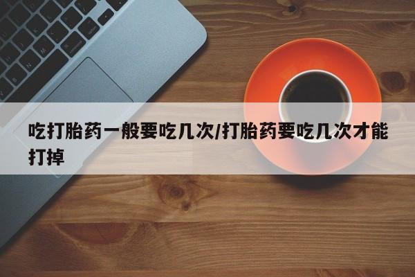 网上哪里买打胎药吃打胎药一般要吃几次/打胎药要吃几次才能打掉