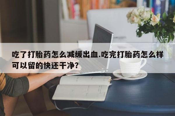网上哪里买打胎药吃了打胎药怎么减缓出血.吃完打胎药怎么样可以留的快还干净？