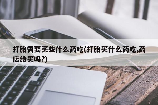 网上哪里买打胎药打胎需要买些什么药吃(打胎买什么药吃,药店给买吗?)