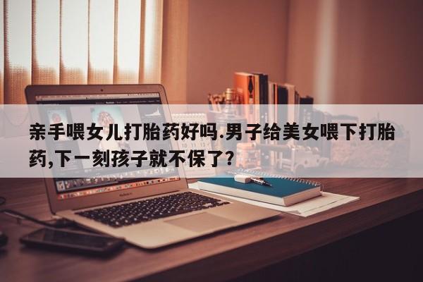 网上哪里买打胎药亲手喂女儿打胎药好吗.男子给美女喂下打胎药,下一刻孩子就不保了？