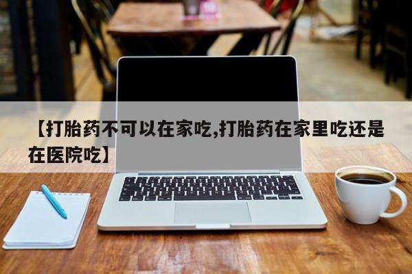 网上哪里买打胎药【打胎药不可以在家吃,打胎药在家里吃还是在医院吃】