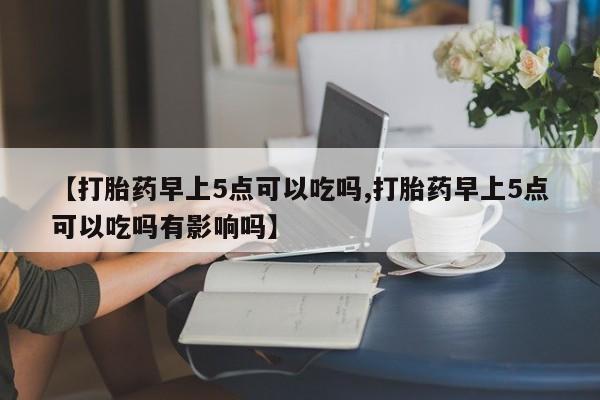 网上哪里买打胎药【打胎药早上5点可以吃吗,打胎药早上5点可以吃吗有影响吗】