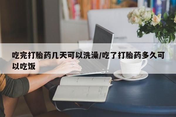 网上哪里买打胎药吃完打胎药几天可以洗澡/吃了打胎药多久可以吃饭