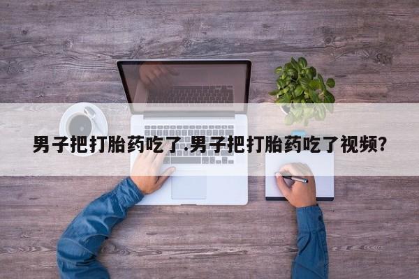 网上哪里买打胎药男子把打胎药吃了.男子把打胎药吃了视频？