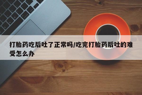 网上哪里买打胎药打胎药吃后吐了正常吗/吃完打胎药后吐的难受怎么办
