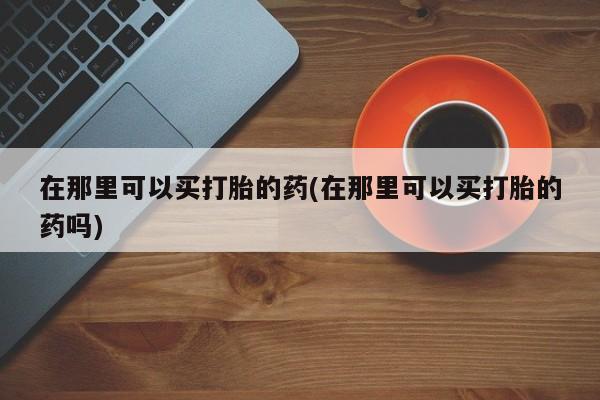网上哪里买打胎药在那里可以买打胎的药(在那里可以买打胎的药吗)