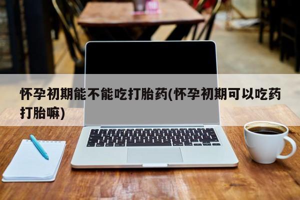 网上哪里买打胎药怀孕初期能不能吃打胎药(怀孕初期可以吃药打胎嘛)