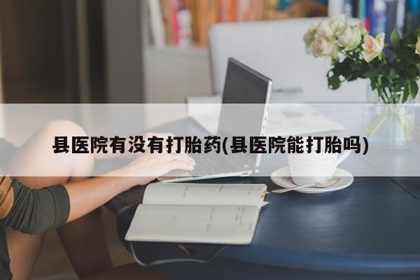 网上哪里买打胎药县医院有没有打胎药(县医院能打胎吗)