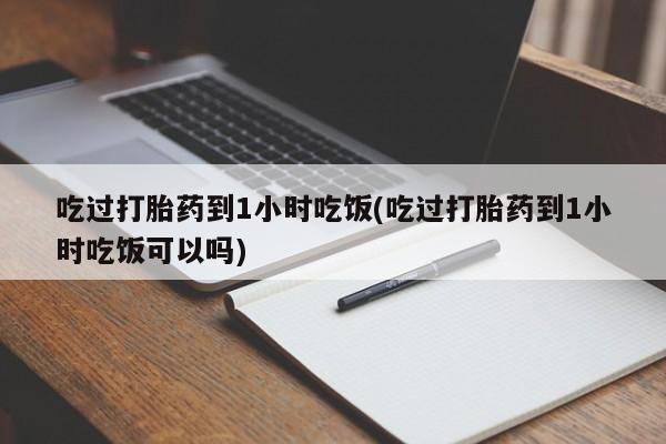 网上哪里买打胎药吃过打胎药到1小时吃饭(吃过打胎药到1小时吃饭可以吗)