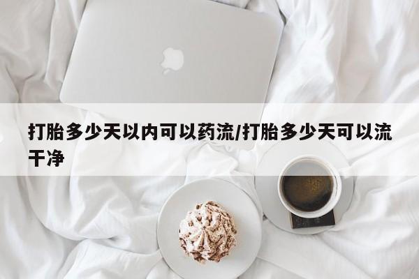 网上哪里买打胎药打胎多少天以内可以药流/打胎多少天可以流干净