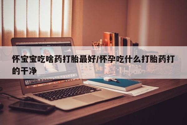 网上哪里买打胎药怀宝宝吃啥药打胎最好/怀孕吃什么打胎药打的干净