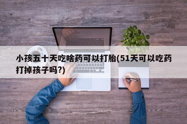 网上哪里买打胎药小孩五十天吃啥药可以打胎(51天可以吃药打掉孩子吗?)