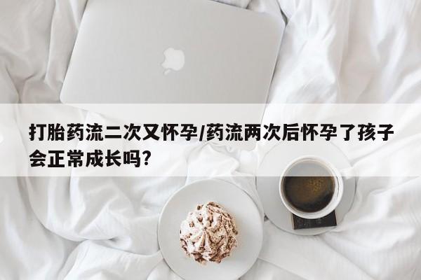 网上哪里买打胎药打胎药流二次又怀孕/药流两次后怀孕了孩子会正常成长吗?