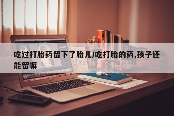 网上哪里买打胎药吃过打胎药留下了胎儿/吃打胎的药,孩子还能留嘛