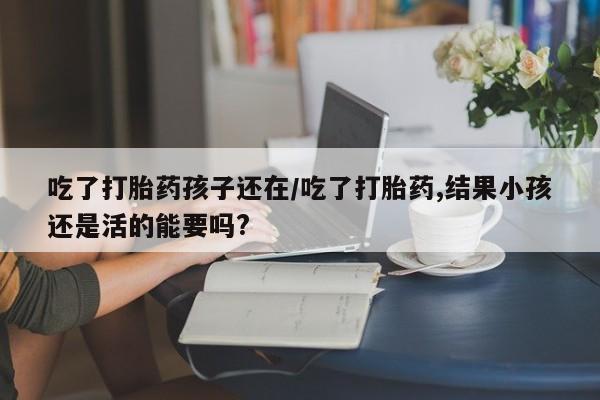 网上哪里买打胎药吃了打胎药孩子还在/吃了打胎药,结果小孩还是活的能要吗?