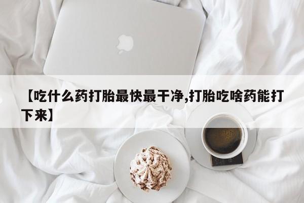 网上哪里买打胎药【吃什么药打胎最快最干净,打胎吃啥药能打下来】