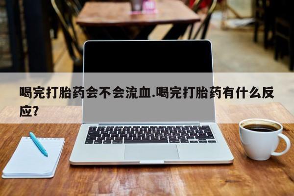 网上哪里买打胎药喝完打胎药会不会流血.喝完打胎药有什么反应？