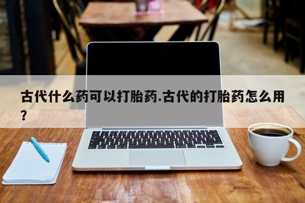 网上哪里买打胎药古代什么药可以打胎药.古代的打胎药怎么用？