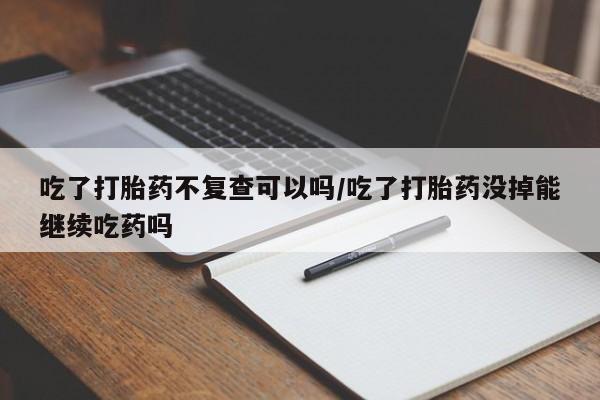网上哪里买打胎药吃了打胎药不复查可以吗/吃了打胎药没掉能继续吃药吗