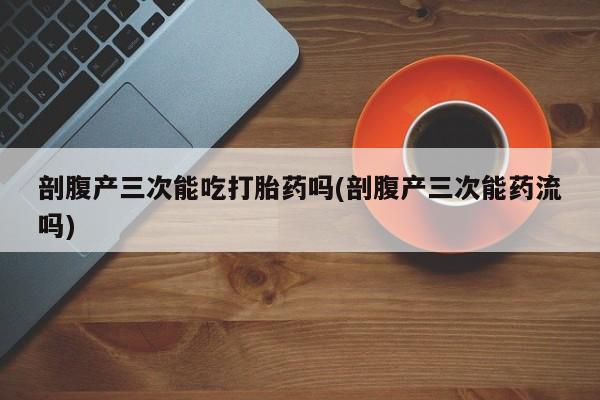 网上哪里买打胎药剖腹产三次能吃打胎药吗(剖腹产三次能药流吗)