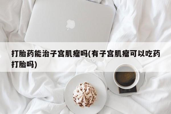 网上哪里买打胎药打胎药能治子宫肌瘤吗(有子宫肌瘤可以吃药打胎吗)