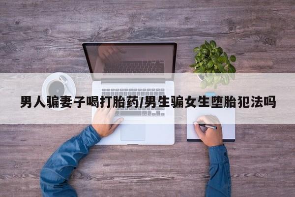 网上哪里买打胎药男人骗妻子喝打胎药/男生骗女生堕胎犯法吗