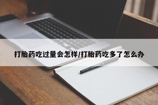 网上哪里买打胎药打胎药吃过量会怎样/打胎药吃多了怎么办