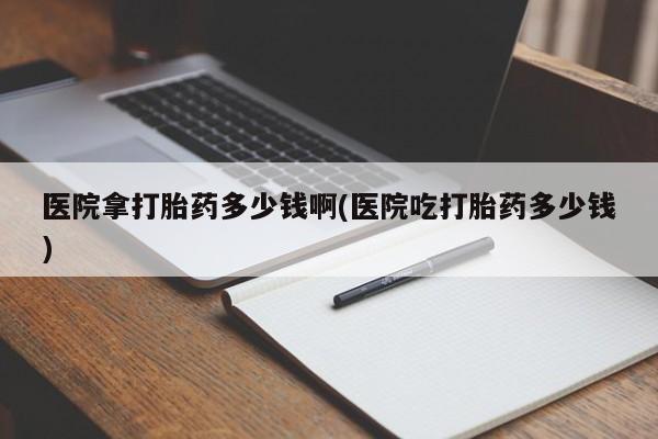 网上哪里买打胎药医院拿打胎药多少钱啊(医院吃打胎药多少钱)