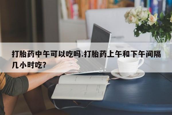 网上哪里买打胎药打胎药中午可以吃吗.打胎药上午和下午间隔几小时吃？